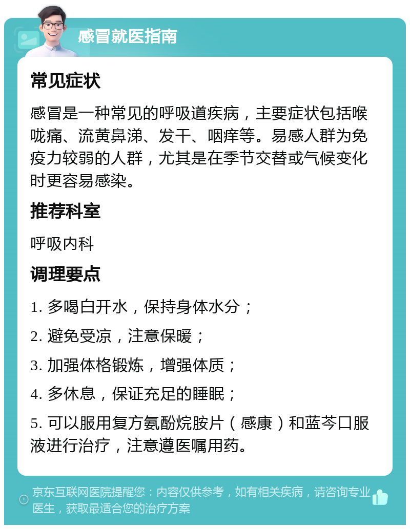 感冒就医指南 常见症状 感冒是一种常见的呼吸道疾病，主要症状包括喉咙痛、流黄鼻涕、发干、咽痒等。易感人群为免疫力较弱的人群，尤其是在季节交替或气候变化时更容易感染。 推荐科室 呼吸内科 调理要点 1. 多喝白开水，保持身体水分； 2. 避免受凉，注意保暖； 3. 加强体格锻炼，增强体质； 4. 多休息，保证充足的睡眠； 5. 可以服用复方氨酚烷胺片（感康）和蓝芩口服液进行治疗，注意遵医嘱用药。