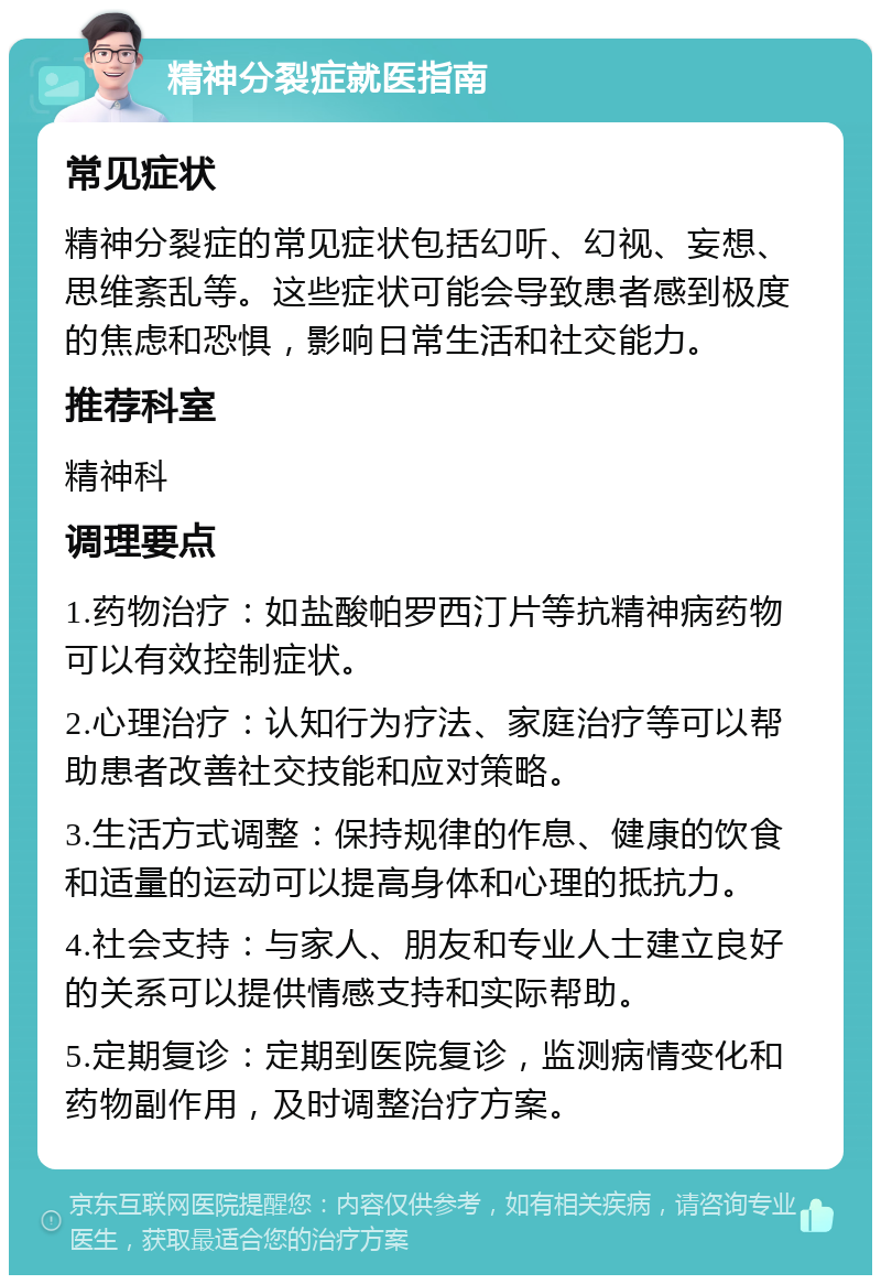 精神分裂症就医指南 常见症状 精神分裂症的常见症状包括幻听、幻视、妄想、思维紊乱等。这些症状可能会导致患者感到极度的焦虑和恐惧，影响日常生活和社交能力。 推荐科室 精神科 调理要点 1.药物治疗：如盐酸帕罗西汀片等抗精神病药物可以有效控制症状。 2.心理治疗：认知行为疗法、家庭治疗等可以帮助患者改善社交技能和应对策略。 3.生活方式调整：保持规律的作息、健康的饮食和适量的运动可以提高身体和心理的抵抗力。 4.社会支持：与家人、朋友和专业人士建立良好的关系可以提供情感支持和实际帮助。 5.定期复诊：定期到医院复诊，监测病情变化和药物副作用，及时调整治疗方案。