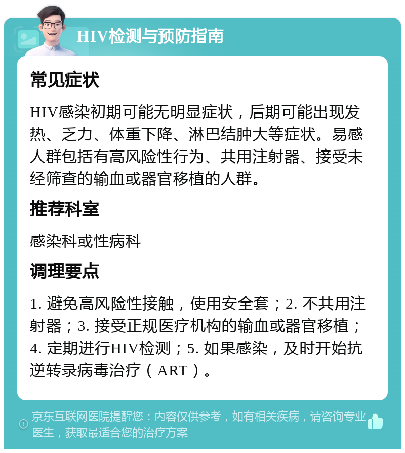 HIV检测与预防指南 常见症状 HIV感染初期可能无明显症状，后期可能出现发热、乏力、体重下降、淋巴结肿大等症状。易感人群包括有高风险性行为、共用注射器、接受未经筛查的输血或器官移植的人群。 推荐科室 感染科或性病科 调理要点 1. 避免高风险性接触，使用安全套；2. 不共用注射器；3. 接受正规医疗机构的输血或器官移植；4. 定期进行HIV检测；5. 如果感染，及时开始抗逆转录病毒治疗（ART）。