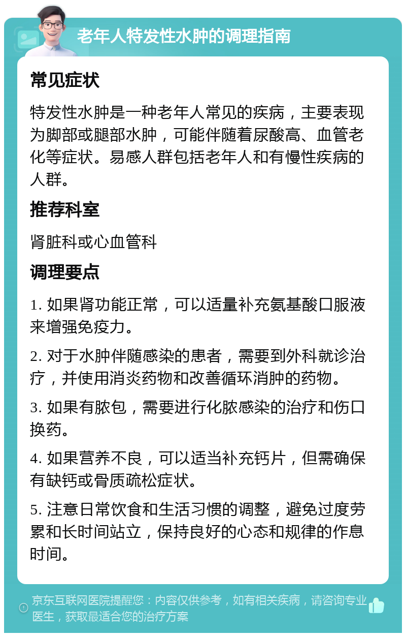 老年人特发性水肿的调理指南 常见症状 特发性水肿是一种老年人常见的疾病，主要表现为脚部或腿部水肿，可能伴随着尿酸高、血管老化等症状。易感人群包括老年人和有慢性疾病的人群。 推荐科室 肾脏科或心血管科 调理要点 1. 如果肾功能正常，可以适量补充氨基酸口服液来增强免疫力。 2. 对于水肿伴随感染的患者，需要到外科就诊治疗，并使用消炎药物和改善循环消肿的药物。 3. 如果有脓包，需要进行化脓感染的治疗和伤口换药。 4. 如果营养不良，可以适当补充钙片，但需确保有缺钙或骨质疏松症状。 5. 注意日常饮食和生活习惯的调整，避免过度劳累和长时间站立，保持良好的心态和规律的作息时间。