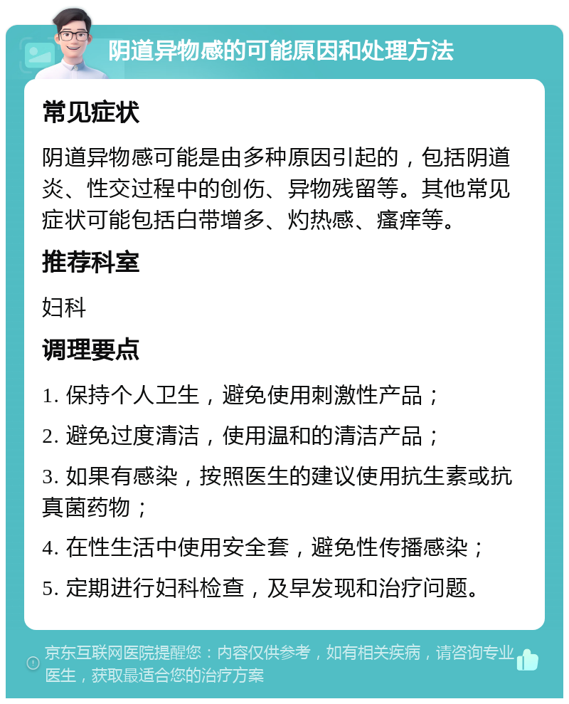 阴道异物感的可能原因和处理方法 常见症状 阴道异物感可能是由多种原因引起的，包括阴道炎、性交过程中的创伤、异物残留等。其他常见症状可能包括白带增多、灼热感、瘙痒等。 推荐科室 妇科 调理要点 1. 保持个人卫生，避免使用刺激性产品； 2. 避免过度清洁，使用温和的清洁产品； 3. 如果有感染，按照医生的建议使用抗生素或抗真菌药物； 4. 在性生活中使用安全套，避免性传播感染； 5. 定期进行妇科检查，及早发现和治疗问题。