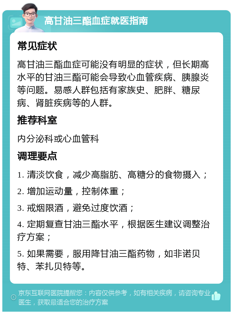 高甘油三酯血症就医指南 常见症状 高甘油三酯血症可能没有明显的症状，但长期高水平的甘油三酯可能会导致心血管疾病、胰腺炎等问题。易感人群包括有家族史、肥胖、糖尿病、肾脏疾病等的人群。 推荐科室 内分泌科或心血管科 调理要点 1. 清淡饮食，减少高脂肪、高糖分的食物摄入； 2. 增加运动量，控制体重； 3. 戒烟限酒，避免过度饮酒； 4. 定期复查甘油三酯水平，根据医生建议调整治疗方案； 5. 如果需要，服用降甘油三酯药物，如非诺贝特、苯扎贝特等。