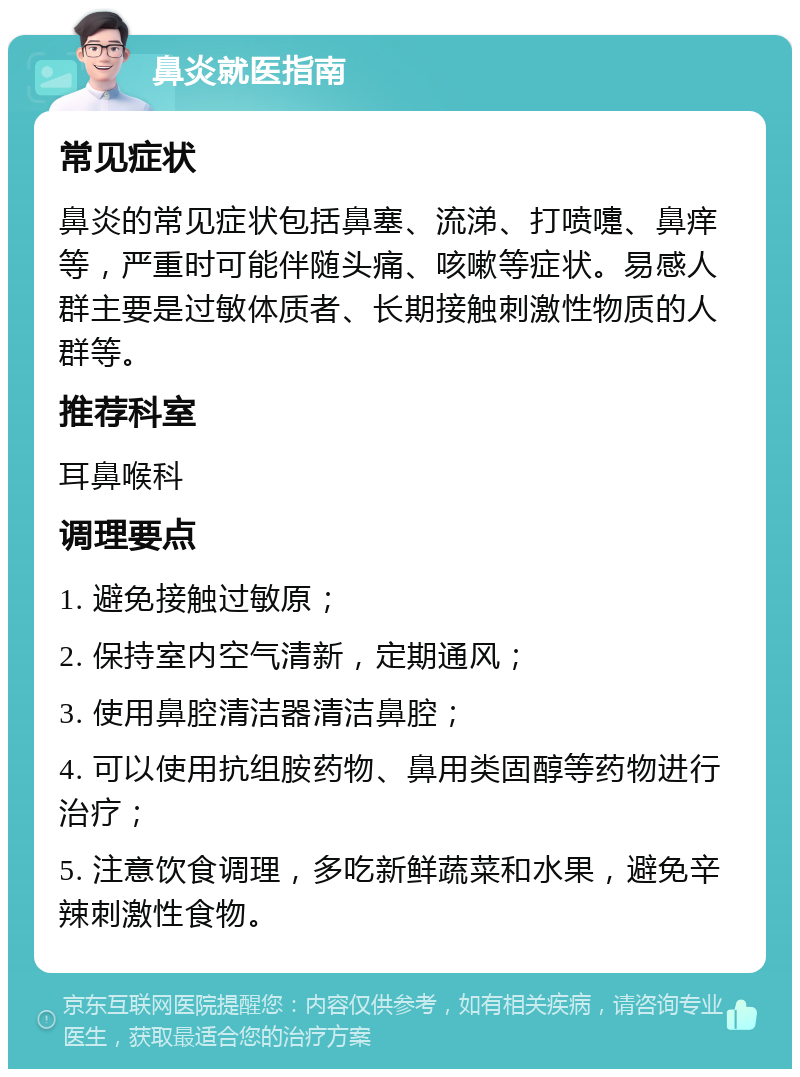 鼻炎就医指南 常见症状 鼻炎的常见症状包括鼻塞、流涕、打喷嚏、鼻痒等，严重时可能伴随头痛、咳嗽等症状。易感人群主要是过敏体质者、长期接触刺激性物质的人群等。 推荐科室 耳鼻喉科 调理要点 1. 避免接触过敏原； 2. 保持室内空气清新，定期通风； 3. 使用鼻腔清洁器清洁鼻腔； 4. 可以使用抗组胺药物、鼻用类固醇等药物进行治疗； 5. 注意饮食调理，多吃新鲜蔬菜和水果，避免辛辣刺激性食物。