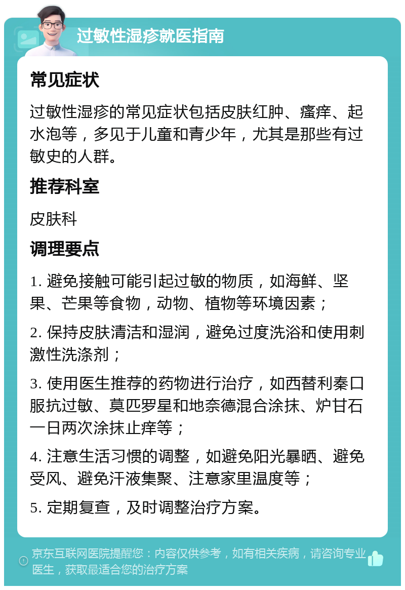 过敏性湿疹就医指南 常见症状 过敏性湿疹的常见症状包括皮肤红肿、瘙痒、起水泡等，多见于儿童和青少年，尤其是那些有过敏史的人群。 推荐科室 皮肤科 调理要点 1. 避免接触可能引起过敏的物质，如海鲜、坚果、芒果等食物，动物、植物等环境因素； 2. 保持皮肤清洁和湿润，避免过度洗浴和使用刺激性洗涤剂； 3. 使用医生推荐的药物进行治疗，如西替利秦口服抗过敏、莫匹罗星和地奈德混合涂抹、炉甘石一日两次涂抹止痒等； 4. 注意生活习惯的调整，如避免阳光暴晒、避免受风、避免汗液集聚、注意家里温度等； 5. 定期复查，及时调整治疗方案。