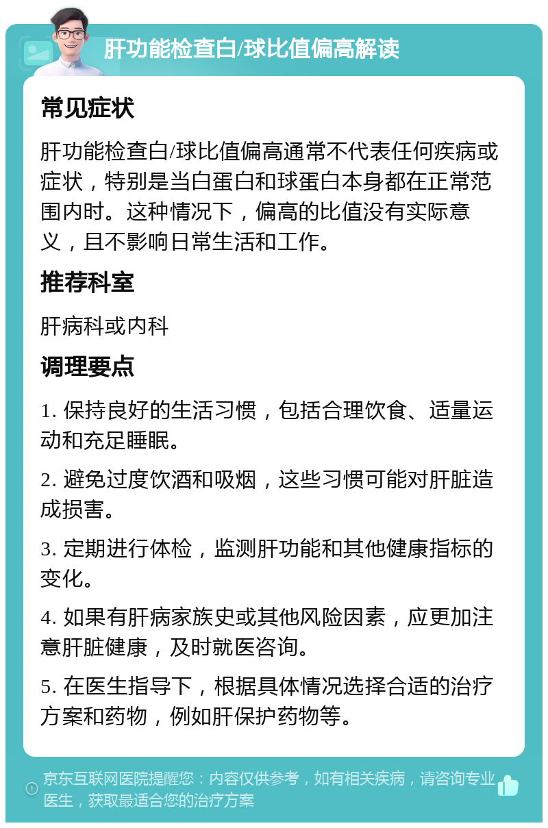 肝功能检查白/球比值偏高解读 常见症状 肝功能检查白/球比值偏高通常不代表任何疾病或症状，特别是当白蛋白和球蛋白本身都在正常范围内时。这种情况下，偏高的比值没有实际意义，且不影响日常生活和工作。 推荐科室 肝病科或内科 调理要点 1. 保持良好的生活习惯，包括合理饮食、适量运动和充足睡眠。 2. 避免过度饮酒和吸烟，这些习惯可能对肝脏造成损害。 3. 定期进行体检，监测肝功能和其他健康指标的变化。 4. 如果有肝病家族史或其他风险因素，应更加注意肝脏健康，及时就医咨询。 5. 在医生指导下，根据具体情况选择合适的治疗方案和药物，例如肝保护药物等。