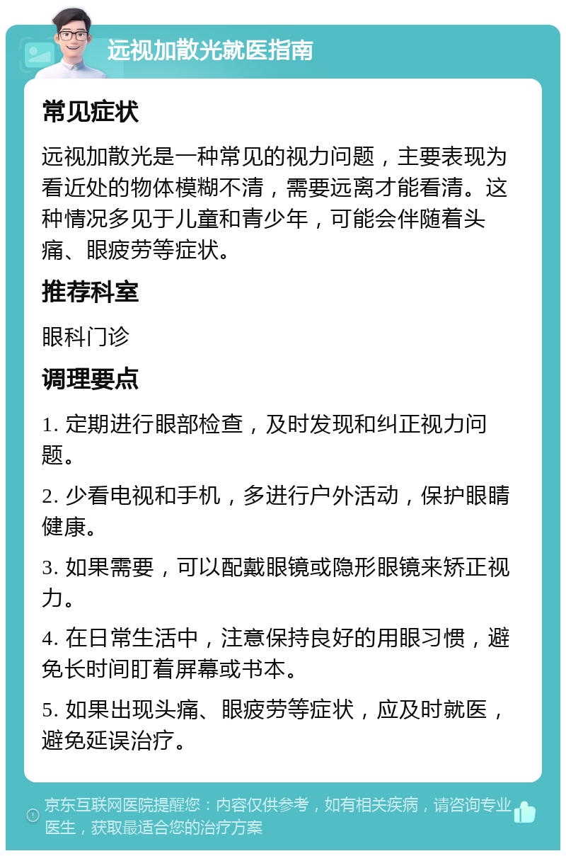 远视加散光就医指南 常见症状 远视加散光是一种常见的视力问题，主要表现为看近处的物体模糊不清，需要远离才能看清。这种情况多见于儿童和青少年，可能会伴随着头痛、眼疲劳等症状。 推荐科室 眼科门诊 调理要点 1. 定期进行眼部检查，及时发现和纠正视力问题。 2. 少看电视和手机，多进行户外活动，保护眼睛健康。 3. 如果需要，可以配戴眼镜或隐形眼镜来矫正视力。 4. 在日常生活中，注意保持良好的用眼习惯，避免长时间盯着屏幕或书本。 5. 如果出现头痛、眼疲劳等症状，应及时就医，避免延误治疗。