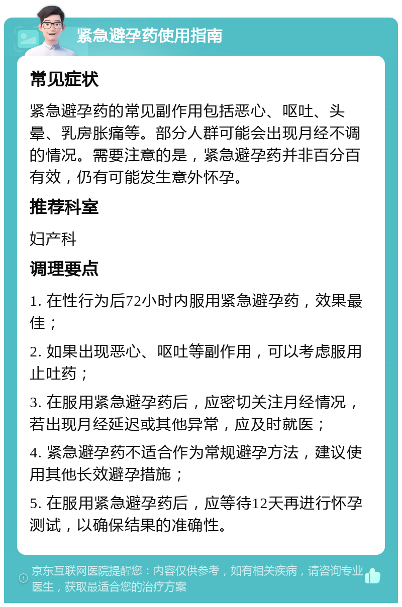 紧急避孕药使用指南 常见症状 紧急避孕药的常见副作用包括恶心、呕吐、头晕、乳房胀痛等。部分人群可能会出现月经不调的情况。需要注意的是，紧急避孕药并非百分百有效，仍有可能发生意外怀孕。 推荐科室 妇产科 调理要点 1. 在性行为后72小时内服用紧急避孕药，效果最佳； 2. 如果出现恶心、呕吐等副作用，可以考虑服用止吐药； 3. 在服用紧急避孕药后，应密切关注月经情况，若出现月经延迟或其他异常，应及时就医； 4. 紧急避孕药不适合作为常规避孕方法，建议使用其他长效避孕措施； 5. 在服用紧急避孕药后，应等待12天再进行怀孕测试，以确保结果的准确性。