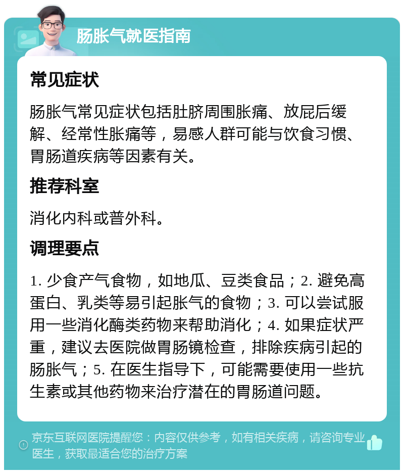 肠胀气就医指南 常见症状 肠胀气常见症状包括肚脐周围胀痛、放屁后缓解、经常性胀痛等，易感人群可能与饮食习惯、胃肠道疾病等因素有关。 推荐科室 消化内科或普外科。 调理要点 1. 少食产气食物，如地瓜、豆类食品；2. 避免高蛋白、乳类等易引起胀气的食物；3. 可以尝试服用一些消化酶类药物来帮助消化；4. 如果症状严重，建议去医院做胃肠镜检查，排除疾病引起的肠胀气；5. 在医生指导下，可能需要使用一些抗生素或其他药物来治疗潜在的胃肠道问题。