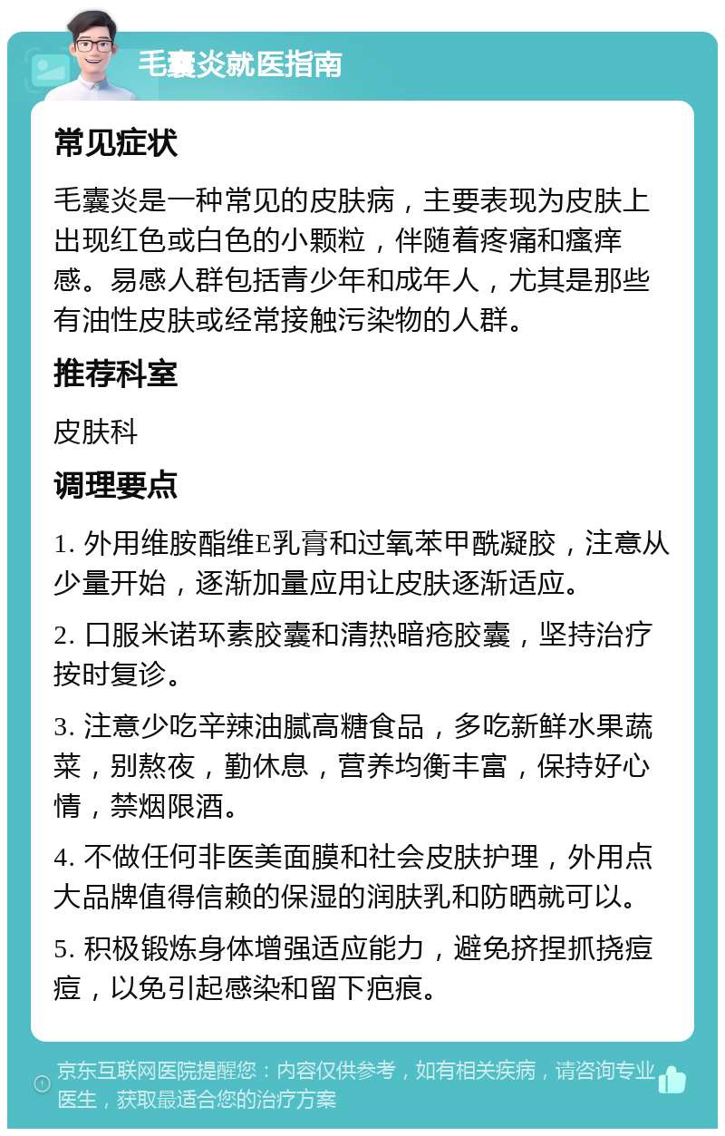 毛囊炎就医指南 常见症状 毛囊炎是一种常见的皮肤病，主要表现为皮肤上出现红色或白色的小颗粒，伴随着疼痛和瘙痒感。易感人群包括青少年和成年人，尤其是那些有油性皮肤或经常接触污染物的人群。 推荐科室 皮肤科 调理要点 1. 外用维胺酯维E乳膏和过氧苯甲酰凝胶，注意从少量开始，逐渐加量应用让皮肤逐渐适应。 2. 口服米诺环素胶囊和清热暗疮胶囊，坚持治疗按时复诊。 3. 注意少吃辛辣油腻高糖食品，多吃新鲜水果蔬菜，别熬夜，勤休息，营养均衡丰富，保持好心情，禁烟限酒。 4. 不做任何非医美面膜和社会皮肤护理，外用点大品牌值得信赖的保湿的润肤乳和防晒就可以。 5. 积极锻炼身体增强适应能力，避免挤捏抓挠痘痘，以免引起感染和留下疤痕。