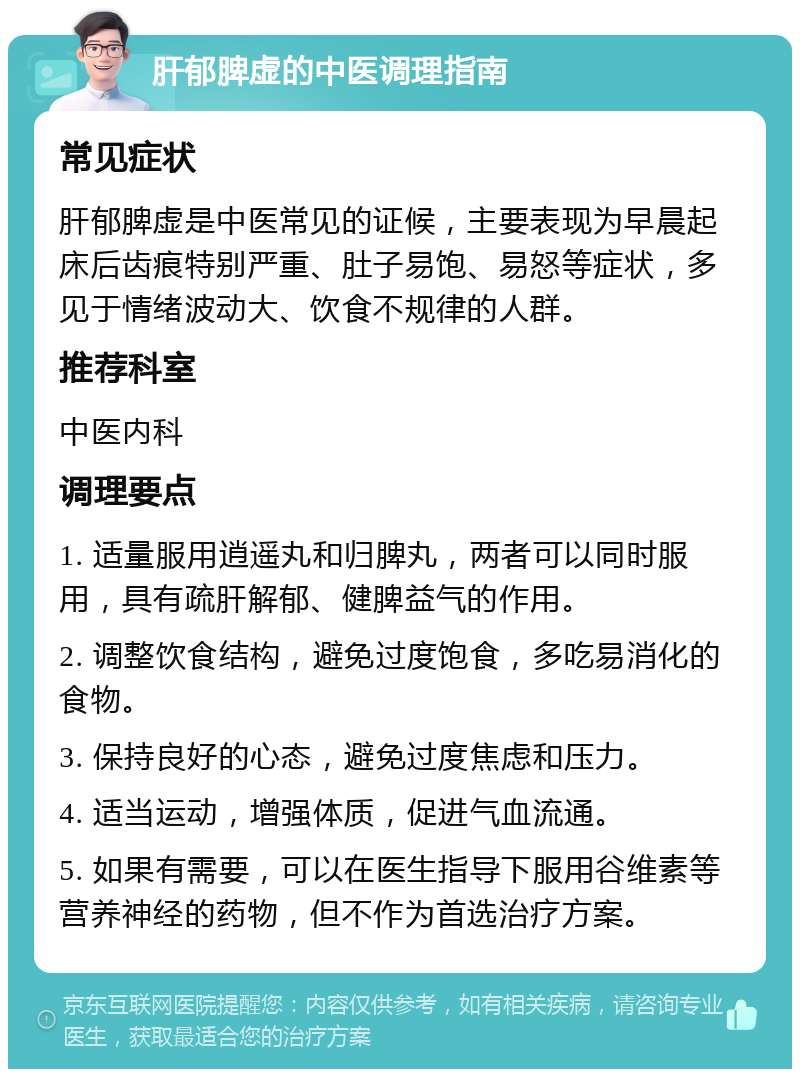 肝郁脾虚的中医调理指南 常见症状 肝郁脾虚是中医常见的证候，主要表现为早晨起床后齿痕特别严重、肚子易饱、易怒等症状，多见于情绪波动大、饮食不规律的人群。 推荐科室 中医内科 调理要点 1. 适量服用逍遥丸和归脾丸，两者可以同时服用，具有疏肝解郁、健脾益气的作用。 2. 调整饮食结构，避免过度饱食，多吃易消化的食物。 3. 保持良好的心态，避免过度焦虑和压力。 4. 适当运动，增强体质，促进气血流通。 5. 如果有需要，可以在医生指导下服用谷维素等营养神经的药物，但不作为首选治疗方案。