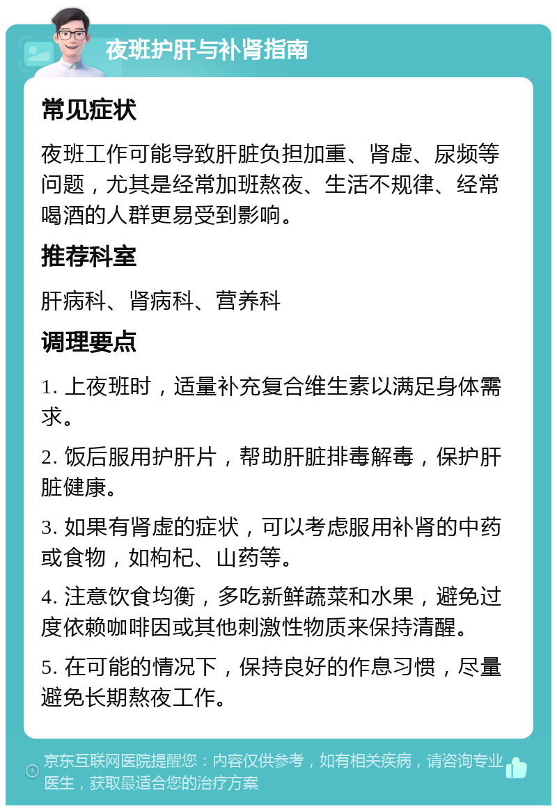 夜班护肝与补肾指南 常见症状 夜班工作可能导致肝脏负担加重、肾虚、尿频等问题，尤其是经常加班熬夜、生活不规律、经常喝酒的人群更易受到影响。 推荐科室 肝病科、肾病科、营养科 调理要点 1. 上夜班时，适量补充复合维生素以满足身体需求。 2. 饭后服用护肝片，帮助肝脏排毒解毒，保护肝脏健康。 3. 如果有肾虚的症状，可以考虑服用补肾的中药或食物，如枸杞、山药等。 4. 注意饮食均衡，多吃新鲜蔬菜和水果，避免过度依赖咖啡因或其他刺激性物质来保持清醒。 5. 在可能的情况下，保持良好的作息习惯，尽量避免长期熬夜工作。