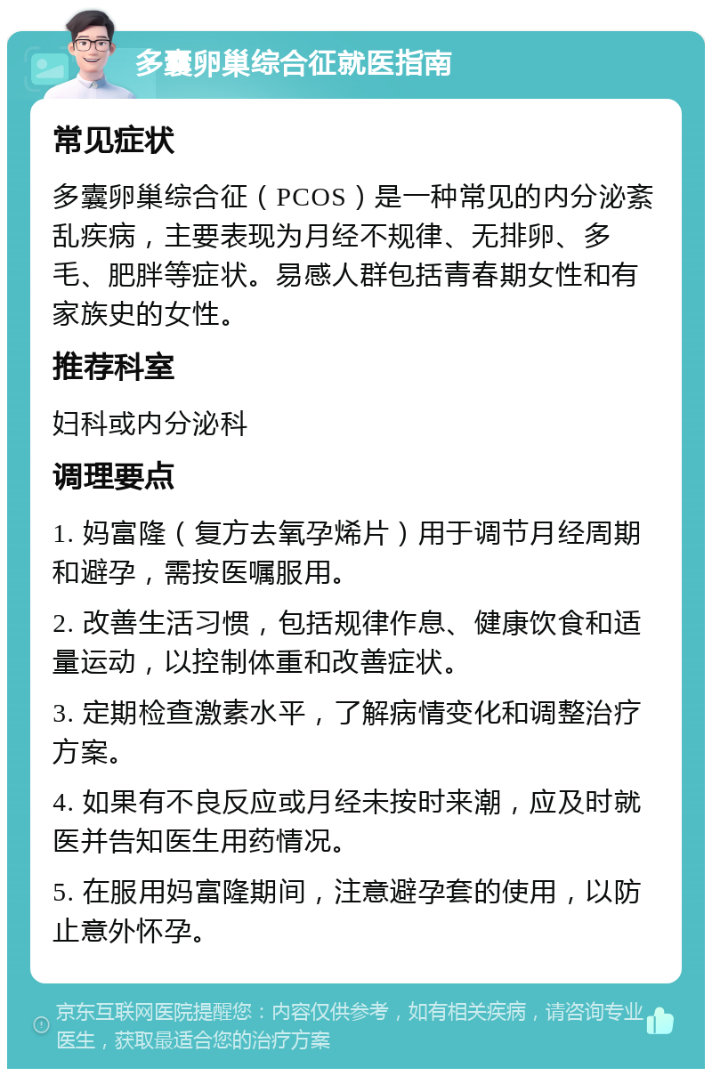 多囊卵巢综合征就医指南 常见症状 多囊卵巢综合征（PCOS）是一种常见的内分泌紊乱疾病，主要表现为月经不规律、无排卵、多毛、肥胖等症状。易感人群包括青春期女性和有家族史的女性。 推荐科室 妇科或内分泌科 调理要点 1. 妈富隆（复方去氧孕烯片）用于调节月经周期和避孕，需按医嘱服用。 2. 改善生活习惯，包括规律作息、健康饮食和适量运动，以控制体重和改善症状。 3. 定期检查激素水平，了解病情变化和调整治疗方案。 4. 如果有不良反应或月经未按时来潮，应及时就医并告知医生用药情况。 5. 在服用妈富隆期间，注意避孕套的使用，以防止意外怀孕。