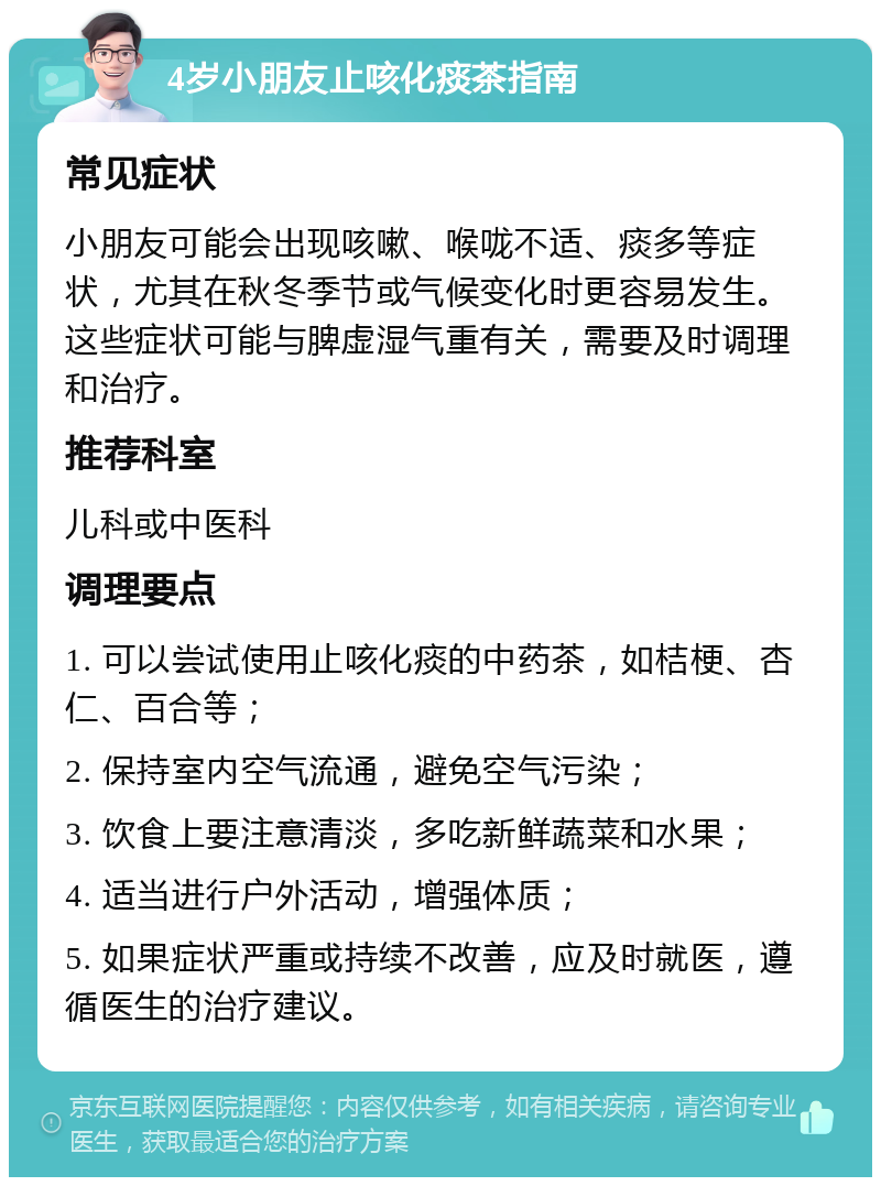 4岁小朋友止咳化痰茶指南 常见症状 小朋友可能会出现咳嗽、喉咙不适、痰多等症状，尤其在秋冬季节或气候变化时更容易发生。这些症状可能与脾虚湿气重有关，需要及时调理和治疗。 推荐科室 儿科或中医科 调理要点 1. 可以尝试使用止咳化痰的中药茶，如桔梗、杏仁、百合等； 2. 保持室内空气流通，避免空气污染； 3. 饮食上要注意清淡，多吃新鲜蔬菜和水果； 4. 适当进行户外活动，增强体质； 5. 如果症状严重或持续不改善，应及时就医，遵循医生的治疗建议。