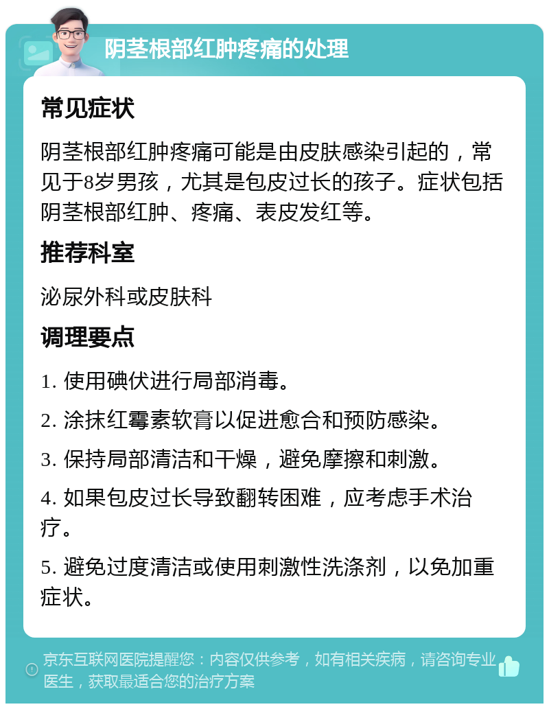 阴茎根部红肿疼痛的处理 常见症状 阴茎根部红肿疼痛可能是由皮肤感染引起的，常见于8岁男孩，尤其是包皮过长的孩子。症状包括阴茎根部红肿、疼痛、表皮发红等。 推荐科室 泌尿外科或皮肤科 调理要点 1. 使用碘伏进行局部消毒。 2. 涂抹红霉素软膏以促进愈合和预防感染。 3. 保持局部清洁和干燥，避免摩擦和刺激。 4. 如果包皮过长导致翻转困难，应考虑手术治疗。 5. 避免过度清洁或使用刺激性洗涤剂，以免加重症状。