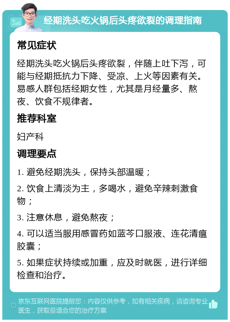 经期洗头吃火锅后头疼欲裂的调理指南 常见症状 经期洗头吃火锅后头疼欲裂，伴随上吐下泻，可能与经期抵抗力下降、受凉、上火等因素有关。易感人群包括经期女性，尤其是月经量多、熬夜、饮食不规律者。 推荐科室 妇产科 调理要点 1. 避免经期洗头，保持头部温暖； 2. 饮食上清淡为主，多喝水，避免辛辣刺激食物； 3. 注意休息，避免熬夜； 4. 可以适当服用感冒药如蓝芩口服液、连花清瘟胶囊； 5. 如果症状持续或加重，应及时就医，进行详细检查和治疗。