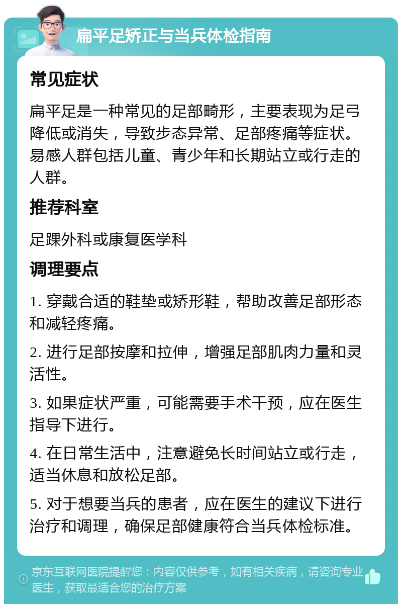 扁平足矫正与当兵体检指南 常见症状 扁平足是一种常见的足部畸形，主要表现为足弓降低或消失，导致步态异常、足部疼痛等症状。易感人群包括儿童、青少年和长期站立或行走的人群。 推荐科室 足踝外科或康复医学科 调理要点 1. 穿戴合适的鞋垫或矫形鞋，帮助改善足部形态和减轻疼痛。 2. 进行足部按摩和拉伸，增强足部肌肉力量和灵活性。 3. 如果症状严重，可能需要手术干预，应在医生指导下进行。 4. 在日常生活中，注意避免长时间站立或行走，适当休息和放松足部。 5. 对于想要当兵的患者，应在医生的建议下进行治疗和调理，确保足部健康符合当兵体检标准。