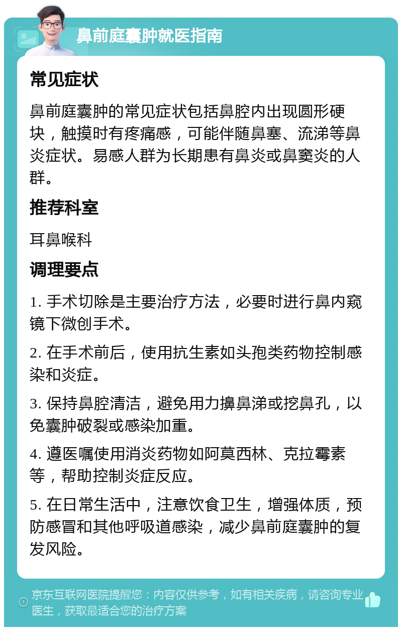 鼻前庭囊肿就医指南 常见症状 鼻前庭囊肿的常见症状包括鼻腔内出现圆形硬块，触摸时有疼痛感，可能伴随鼻塞、流涕等鼻炎症状。易感人群为长期患有鼻炎或鼻窦炎的人群。 推荐科室 耳鼻喉科 调理要点 1. 手术切除是主要治疗方法，必要时进行鼻内窥镜下微创手术。 2. 在手术前后，使用抗生素如头孢类药物控制感染和炎症。 3. 保持鼻腔清洁，避免用力擤鼻涕或挖鼻孔，以免囊肿破裂或感染加重。 4. 遵医嘱使用消炎药物如阿莫西林、克拉霉素等，帮助控制炎症反应。 5. 在日常生活中，注意饮食卫生，增强体质，预防感冒和其他呼吸道感染，减少鼻前庭囊肿的复发风险。