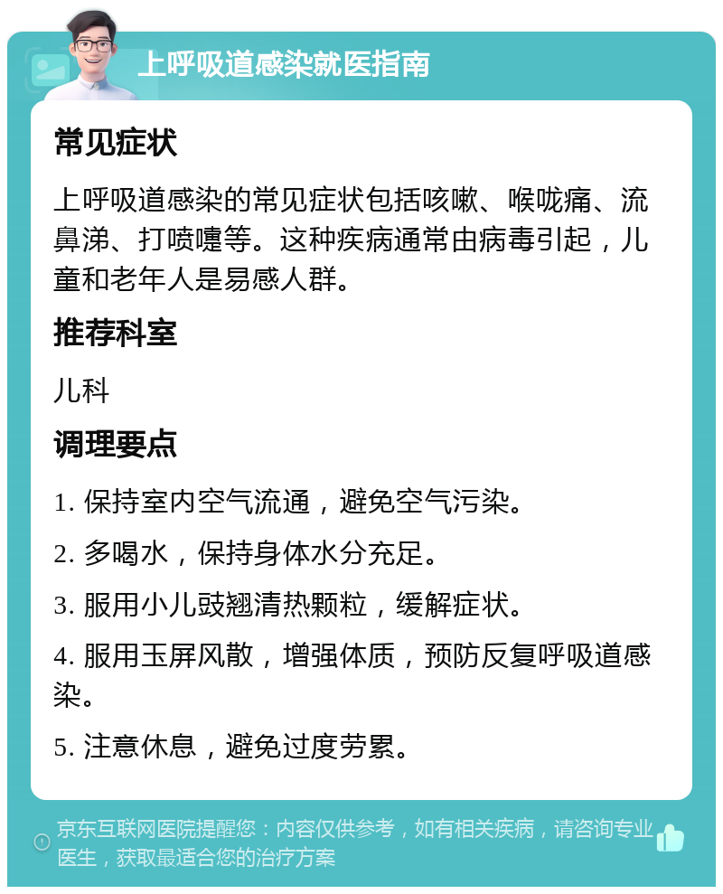 上呼吸道感染就医指南 常见症状 上呼吸道感染的常见症状包括咳嗽、喉咙痛、流鼻涕、打喷嚏等。这种疾病通常由病毒引起，儿童和老年人是易感人群。 推荐科室 儿科 调理要点 1. 保持室内空气流通，避免空气污染。 2. 多喝水，保持身体水分充足。 3. 服用小儿豉翘清热颗粒，缓解症状。 4. 服用玉屏风散，增强体质，预防反复呼吸道感染。 5. 注意休息，避免过度劳累。