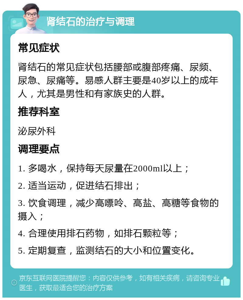 肾结石的治疗与调理 常见症状 肾结石的常见症状包括腰部或腹部疼痛、尿频、尿急、尿痛等。易感人群主要是40岁以上的成年人，尤其是男性和有家族史的人群。 推荐科室 泌尿外科 调理要点 1. 多喝水，保持每天尿量在2000ml以上； 2. 适当运动，促进结石排出； 3. 饮食调理，减少高嘌呤、高盐、高糖等食物的摄入； 4. 合理使用排石药物，如排石颗粒等； 5. 定期复查，监测结石的大小和位置变化。