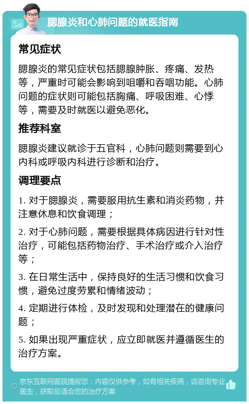 腮腺炎和心肺问题的就医指南 常见症状 腮腺炎的常见症状包括腮腺肿胀、疼痛、发热等，严重时可能会影响到咀嚼和吞咽功能。心肺问题的症状则可能包括胸痛、呼吸困难、心悸等，需要及时就医以避免恶化。 推荐科室 腮腺炎建议就诊于五官科，心肺问题则需要到心内科或呼吸内科进行诊断和治疗。 调理要点 1. 对于腮腺炎，需要服用抗生素和消炎药物，并注意休息和饮食调理； 2. 对于心肺问题，需要根据具体病因进行针对性治疗，可能包括药物治疗、手术治疗或介入治疗等； 3. 在日常生活中，保持良好的生活习惯和饮食习惯，避免过度劳累和情绪波动； 4. 定期进行体检，及时发现和处理潜在的健康问题； 5. 如果出现严重症状，应立即就医并遵循医生的治疗方案。