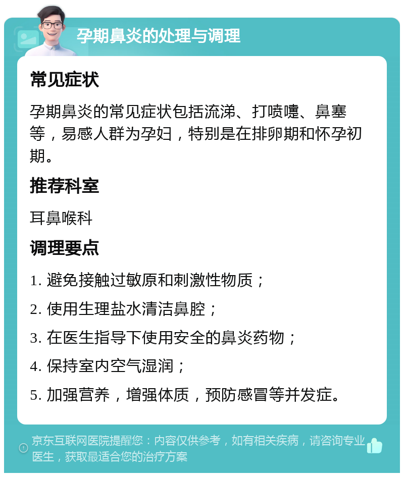 孕期鼻炎的处理与调理 常见症状 孕期鼻炎的常见症状包括流涕、打喷嚏、鼻塞等，易感人群为孕妇，特别是在排卵期和怀孕初期。 推荐科室 耳鼻喉科 调理要点 1. 避免接触过敏原和刺激性物质； 2. 使用生理盐水清洁鼻腔； 3. 在医生指导下使用安全的鼻炎药物； 4. 保持室内空气湿润； 5. 加强营养，增强体质，预防感冒等并发症。