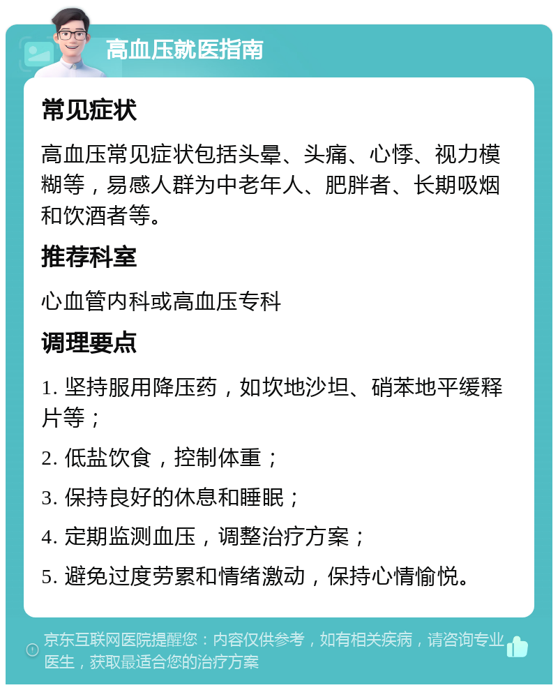 高血压就医指南 常见症状 高血压常见症状包括头晕、头痛、心悸、视力模糊等，易感人群为中老年人、肥胖者、长期吸烟和饮酒者等。 推荐科室 心血管内科或高血压专科 调理要点 1. 坚持服用降压药，如坎地沙坦、硝苯地平缓释片等； 2. 低盐饮食，控制体重； 3. 保持良好的休息和睡眠； 4. 定期监测血压，调整治疗方案； 5. 避免过度劳累和情绪激动，保持心情愉悦。