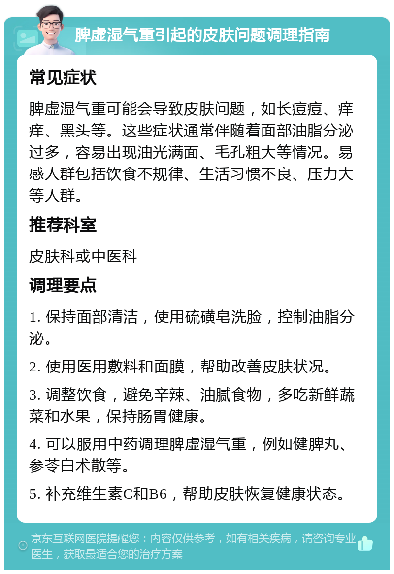 脾虚湿气重引起的皮肤问题调理指南 常见症状 脾虚湿气重可能会导致皮肤问题，如长痘痘、痒痒、黑头等。这些症状通常伴随着面部油脂分泌过多，容易出现油光满面、毛孔粗大等情况。易感人群包括饮食不规律、生活习惯不良、压力大等人群。 推荐科室 皮肤科或中医科 调理要点 1. 保持面部清洁，使用硫磺皂洗脸，控制油脂分泌。 2. 使用医用敷料和面膜，帮助改善皮肤状况。 3. 调整饮食，避免辛辣、油腻食物，多吃新鲜蔬菜和水果，保持肠胃健康。 4. 可以服用中药调理脾虚湿气重，例如健脾丸、参苓白术散等。 5. 补充维生素C和B6，帮助皮肤恢复健康状态。