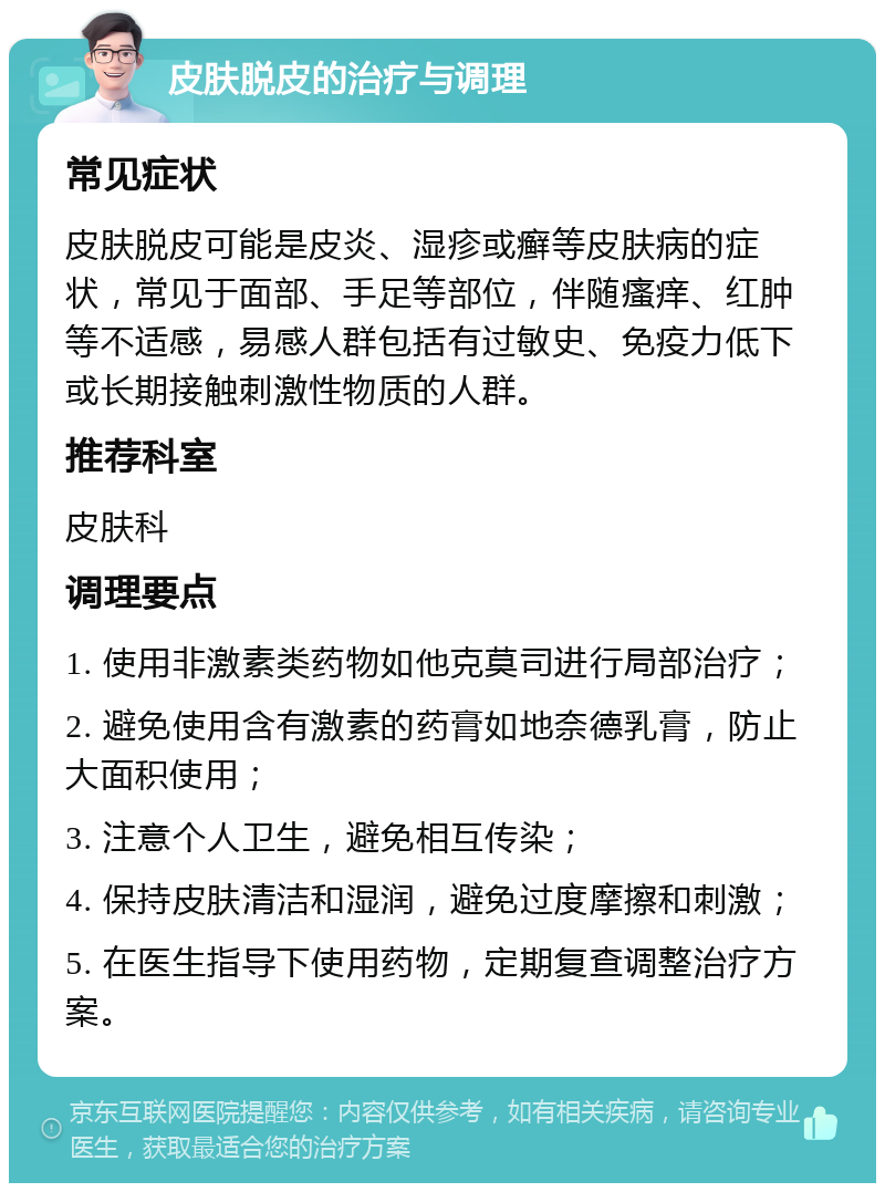 皮肤脱皮的治疗与调理 常见症状 皮肤脱皮可能是皮炎、湿疹或癣等皮肤病的症状，常见于面部、手足等部位，伴随瘙痒、红肿等不适感，易感人群包括有过敏史、免疫力低下或长期接触刺激性物质的人群。 推荐科室 皮肤科 调理要点 1. 使用非激素类药物如他克莫司进行局部治疗； 2. 避免使用含有激素的药膏如地奈德乳膏，防止大面积使用； 3. 注意个人卫生，避免相互传染； 4. 保持皮肤清洁和湿润，避免过度摩擦和刺激； 5. 在医生指导下使用药物，定期复查调整治疗方案。