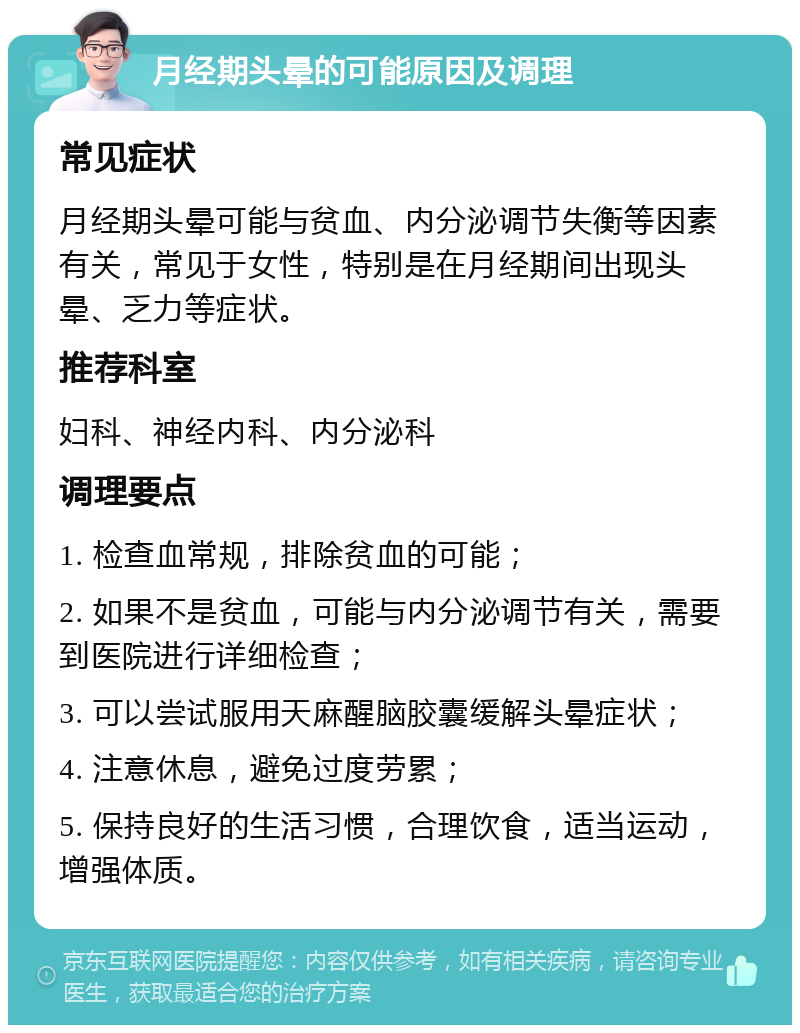 月经期头晕的可能原因及调理 常见症状 月经期头晕可能与贫血、内分泌调节失衡等因素有关，常见于女性，特别是在月经期间出现头晕、乏力等症状。 推荐科室 妇科、神经内科、内分泌科 调理要点 1. 检查血常规，排除贫血的可能； 2. 如果不是贫血，可能与内分泌调节有关，需要到医院进行详细检查； 3. 可以尝试服用天麻醒脑胶囊缓解头晕症状； 4. 注意休息，避免过度劳累； 5. 保持良好的生活习惯，合理饮食，适当运动，增强体质。