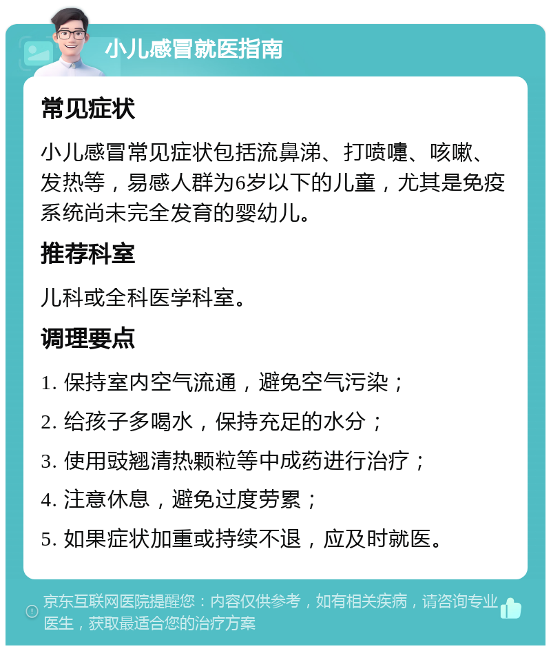 小儿感冒就医指南 常见症状 小儿感冒常见症状包括流鼻涕、打喷嚏、咳嗽、发热等，易感人群为6岁以下的儿童，尤其是免疫系统尚未完全发育的婴幼儿。 推荐科室 儿科或全科医学科室。 调理要点 1. 保持室内空气流通，避免空气污染； 2. 给孩子多喝水，保持充足的水分； 3. 使用豉翘清热颗粒等中成药进行治疗； 4. 注意休息，避免过度劳累； 5. 如果症状加重或持续不退，应及时就医。