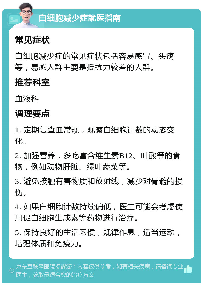 白细胞减少症就医指南 常见症状 白细胞减少症的常见症状包括容易感冒、头疼等，易感人群主要是抵抗力较差的人群。 推荐科室 血液科 调理要点 1. 定期复查血常规，观察白细胞计数的动态变化。 2. 加强营养，多吃富含维生素B12、叶酸等的食物，例如动物肝脏、绿叶蔬菜等。 3. 避免接触有害物质和放射线，减少对骨髓的损伤。 4. 如果白细胞计数持续偏低，医生可能会考虑使用促白细胞生成素等药物进行治疗。 5. 保持良好的生活习惯，规律作息，适当运动，增强体质和免疫力。