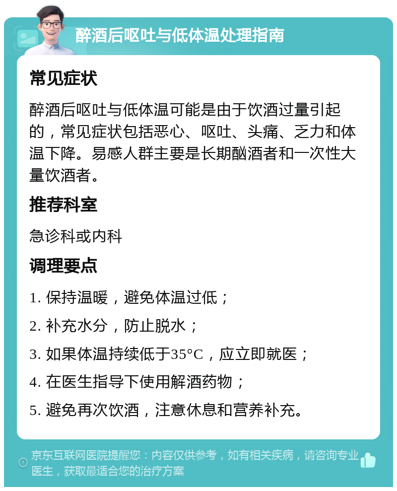 醉酒后呕吐与低体温处理指南 常见症状 醉酒后呕吐与低体温可能是由于饮酒过量引起的，常见症状包括恶心、呕吐、头痛、乏力和体温下降。易感人群主要是长期酗酒者和一次性大量饮酒者。 推荐科室 急诊科或内科 调理要点 1. 保持温暖，避免体温过低； 2. 补充水分，防止脱水； 3. 如果体温持续低于35°C，应立即就医； 4. 在医生指导下使用解酒药物； 5. 避免再次饮酒，注意休息和营养补充。