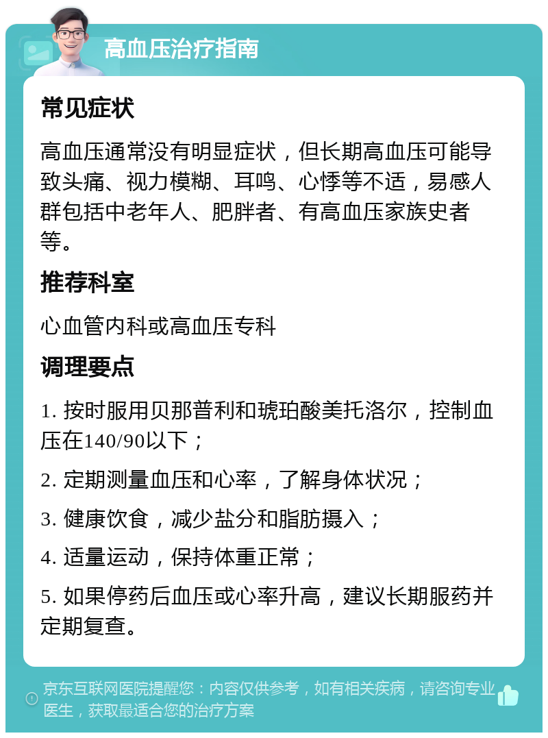 高血压治疗指南 常见症状 高血压通常没有明显症状，但长期高血压可能导致头痛、视力模糊、耳鸣、心悸等不适，易感人群包括中老年人、肥胖者、有高血压家族史者等。 推荐科室 心血管内科或高血压专科 调理要点 1. 按时服用贝那普利和琥珀酸美托洛尔，控制血压在140/90以下； 2. 定期测量血压和心率，了解身体状况； 3. 健康饮食，减少盐分和脂肪摄入； 4. 适量运动，保持体重正常； 5. 如果停药后血压或心率升高，建议长期服药并定期复查。