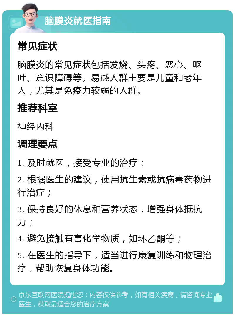 脑膜炎就医指南 常见症状 脑膜炎的常见症状包括发烧、头疼、恶心、呕吐、意识障碍等。易感人群主要是儿童和老年人，尤其是免疫力较弱的人群。 推荐科室 神经内科 调理要点 1. 及时就医，接受专业的治疗； 2. 根据医生的建议，使用抗生素或抗病毒药物进行治疗； 3. 保持良好的休息和营养状态，增强身体抵抗力； 4. 避免接触有害化学物质，如环乙酮等； 5. 在医生的指导下，适当进行康复训练和物理治疗，帮助恢复身体功能。