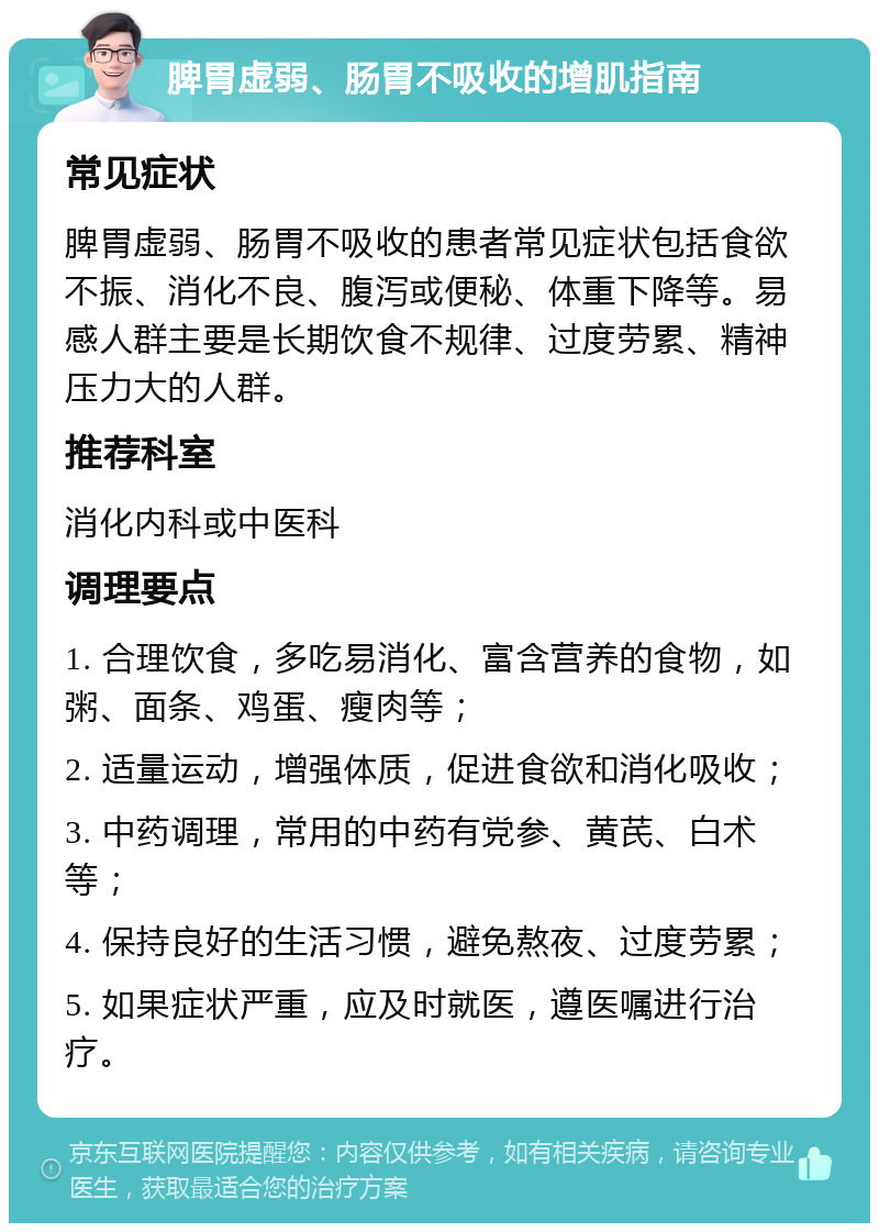 脾胃虚弱、肠胃不吸收的增肌指南 常见症状 脾胃虚弱、肠胃不吸收的患者常见症状包括食欲不振、消化不良、腹泻或便秘、体重下降等。易感人群主要是长期饮食不规律、过度劳累、精神压力大的人群。 推荐科室 消化内科或中医科 调理要点 1. 合理饮食，多吃易消化、富含营养的食物，如粥、面条、鸡蛋、瘦肉等； 2. 适量运动，增强体质，促进食欲和消化吸收； 3. 中药调理，常用的中药有党参、黄芪、白术等； 4. 保持良好的生活习惯，避免熬夜、过度劳累； 5. 如果症状严重，应及时就医，遵医嘱进行治疗。