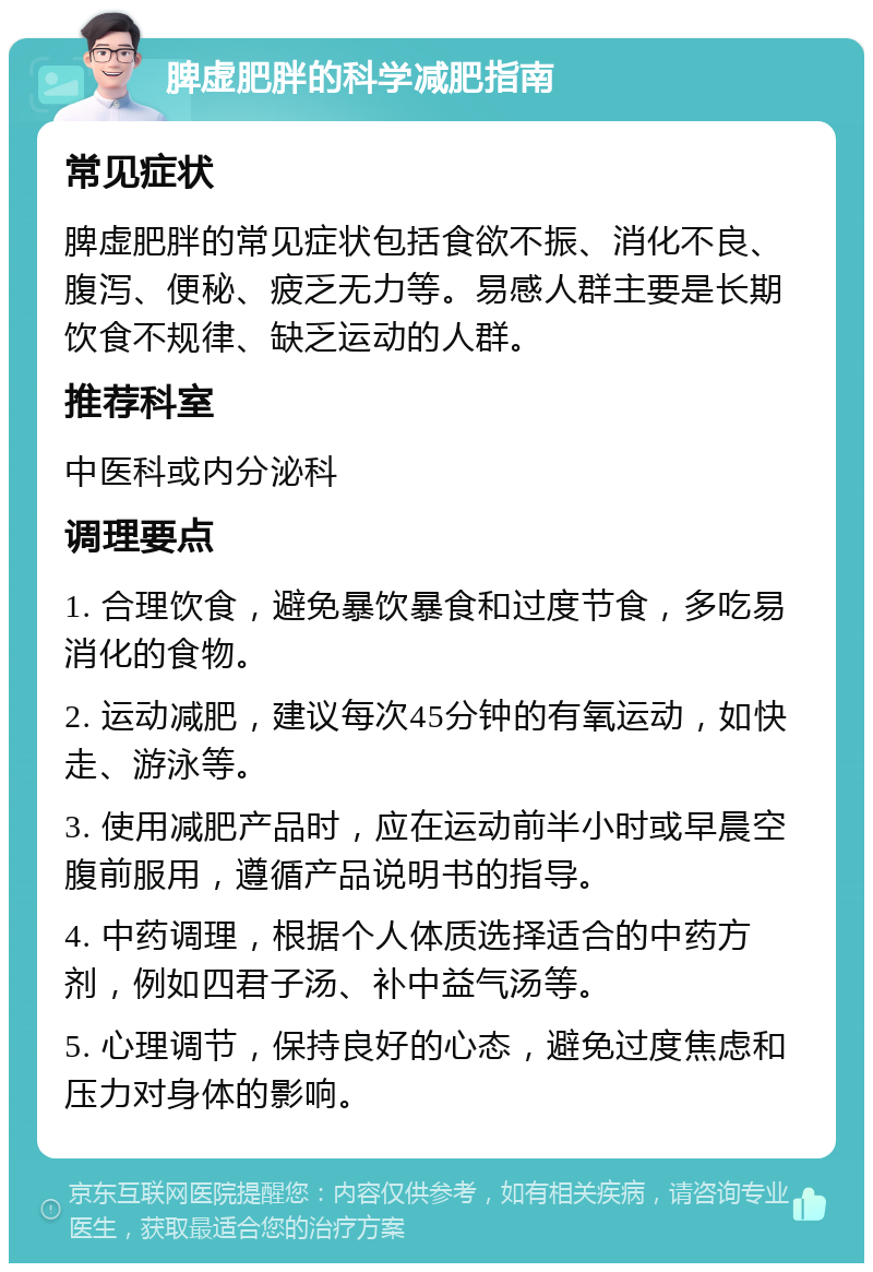 脾虚肥胖的科学减肥指南 常见症状 脾虚肥胖的常见症状包括食欲不振、消化不良、腹泻、便秘、疲乏无力等。易感人群主要是长期饮食不规律、缺乏运动的人群。 推荐科室 中医科或内分泌科 调理要点 1. 合理饮食，避免暴饮暴食和过度节食，多吃易消化的食物。 2. 运动减肥，建议每次45分钟的有氧运动，如快走、游泳等。 3. 使用减肥产品时，应在运动前半小时或早晨空腹前服用，遵循产品说明书的指导。 4. 中药调理，根据个人体质选择适合的中药方剂，例如四君子汤、补中益气汤等。 5. 心理调节，保持良好的心态，避免过度焦虑和压力对身体的影响。