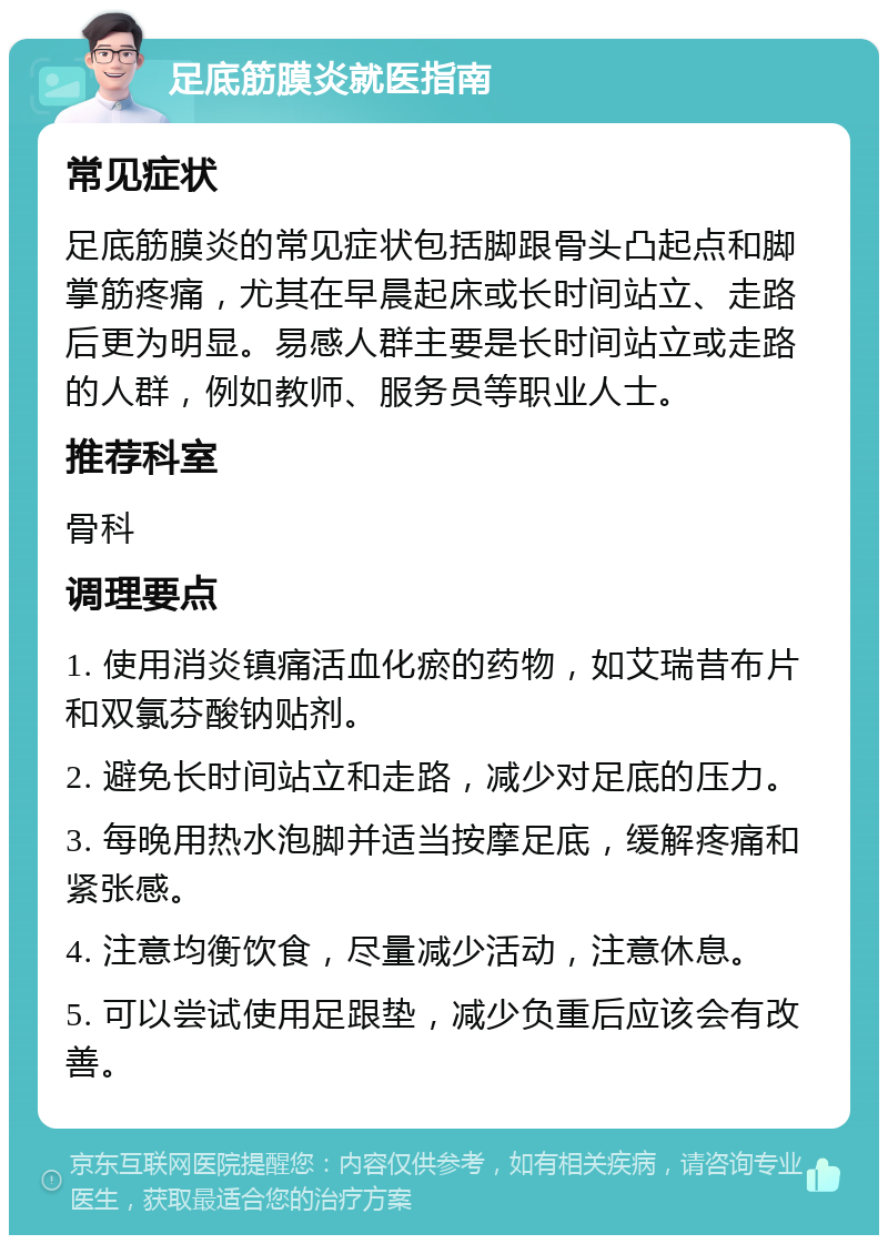 足底筋膜炎就医指南 常见症状 足底筋膜炎的常见症状包括脚跟骨头凸起点和脚掌筋疼痛，尤其在早晨起床或长时间站立、走路后更为明显。易感人群主要是长时间站立或走路的人群，例如教师、服务员等职业人士。 推荐科室 骨科 调理要点 1. 使用消炎镇痛活血化瘀的药物，如艾瑞昔布片和双氯芬酸钠贴剂。 2. 避免长时间站立和走路，减少对足底的压力。 3. 每晚用热水泡脚并适当按摩足底，缓解疼痛和紧张感。 4. 注意均衡饮食，尽量减少活动，注意休息。 5. 可以尝试使用足跟垫，减少负重后应该会有改善。