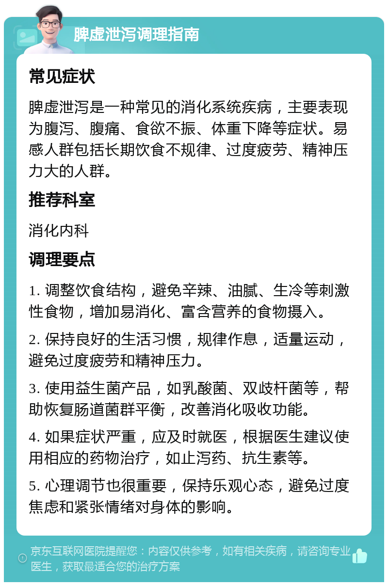 脾虚泄泻调理指南 常见症状 脾虚泄泻是一种常见的消化系统疾病，主要表现为腹泻、腹痛、食欲不振、体重下降等症状。易感人群包括长期饮食不规律、过度疲劳、精神压力大的人群。 推荐科室 消化内科 调理要点 1. 调整饮食结构，避免辛辣、油腻、生冷等刺激性食物，增加易消化、富含营养的食物摄入。 2. 保持良好的生活习惯，规律作息，适量运动，避免过度疲劳和精神压力。 3. 使用益生菌产品，如乳酸菌、双歧杆菌等，帮助恢复肠道菌群平衡，改善消化吸收功能。 4. 如果症状严重，应及时就医，根据医生建议使用相应的药物治疗，如止泻药、抗生素等。 5. 心理调节也很重要，保持乐观心态，避免过度焦虑和紧张情绪对身体的影响。