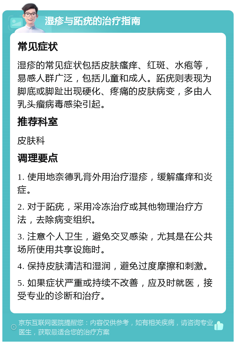 湿疹与跖疣的治疗指南 常见症状 湿疹的常见症状包括皮肤瘙痒、红斑、水疱等，易感人群广泛，包括儿童和成人。跖疣则表现为脚底或脚趾出现硬化、疼痛的皮肤病变，多由人乳头瘤病毒感染引起。 推荐科室 皮肤科 调理要点 1. 使用地奈德乳膏外用治疗湿疹，缓解瘙痒和炎症。 2. 对于跖疣，采用冷冻治疗或其他物理治疗方法，去除病变组织。 3. 注意个人卫生，避免交叉感染，尤其是在公共场所使用共享设施时。 4. 保持皮肤清洁和湿润，避免过度摩擦和刺激。 5. 如果症状严重或持续不改善，应及时就医，接受专业的诊断和治疗。