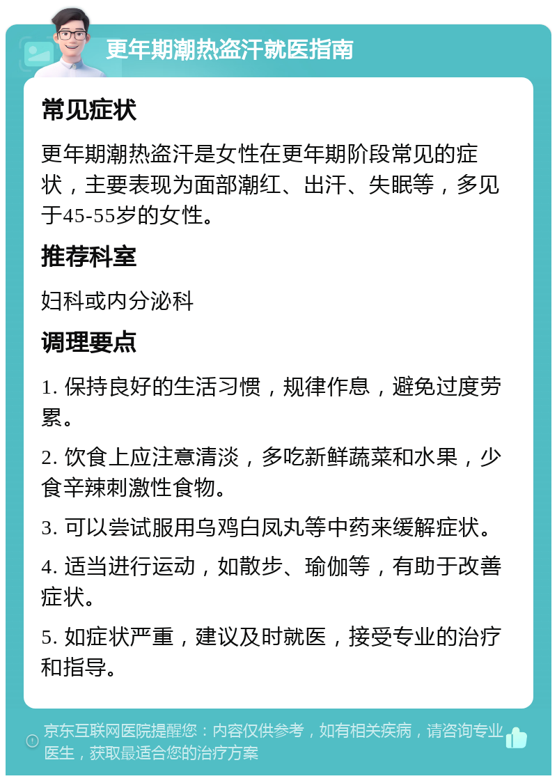 更年期潮热盗汗就医指南 常见症状 更年期潮热盗汗是女性在更年期阶段常见的症状，主要表现为面部潮红、出汗、失眠等，多见于45-55岁的女性。 推荐科室 妇科或内分泌科 调理要点 1. 保持良好的生活习惯，规律作息，避免过度劳累。 2. 饮食上应注意清淡，多吃新鲜蔬菜和水果，少食辛辣刺激性食物。 3. 可以尝试服用乌鸡白凤丸等中药来缓解症状。 4. 适当进行运动，如散步、瑜伽等，有助于改善症状。 5. 如症状严重，建议及时就医，接受专业的治疗和指导。