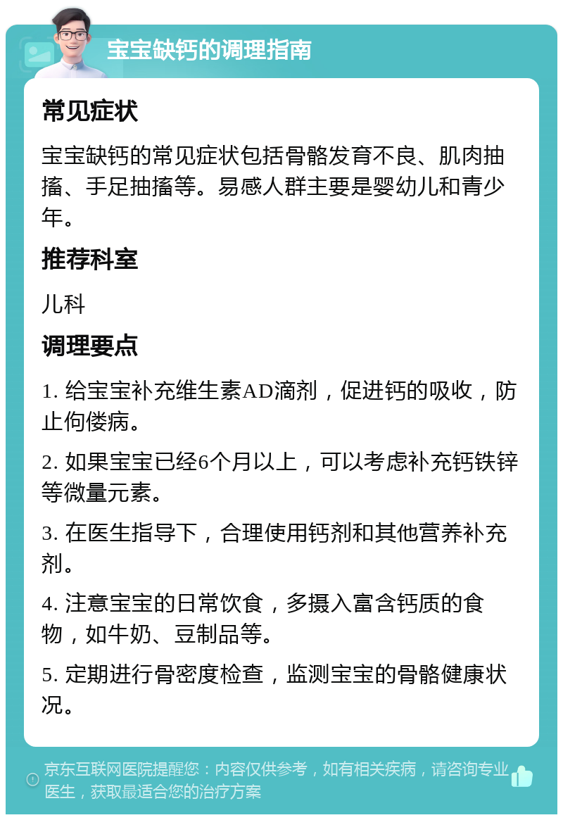 宝宝缺钙的调理指南 常见症状 宝宝缺钙的常见症状包括骨骼发育不良、肌肉抽搐、手足抽搐等。易感人群主要是婴幼儿和青少年。 推荐科室 儿科 调理要点 1. 给宝宝补充维生素AD滴剂，促进钙的吸收，防止佝偻病。 2. 如果宝宝已经6个月以上，可以考虑补充钙铁锌等微量元素。 3. 在医生指导下，合理使用钙剂和其他营养补充剂。 4. 注意宝宝的日常饮食，多摄入富含钙质的食物，如牛奶、豆制品等。 5. 定期进行骨密度检查，监测宝宝的骨骼健康状况。