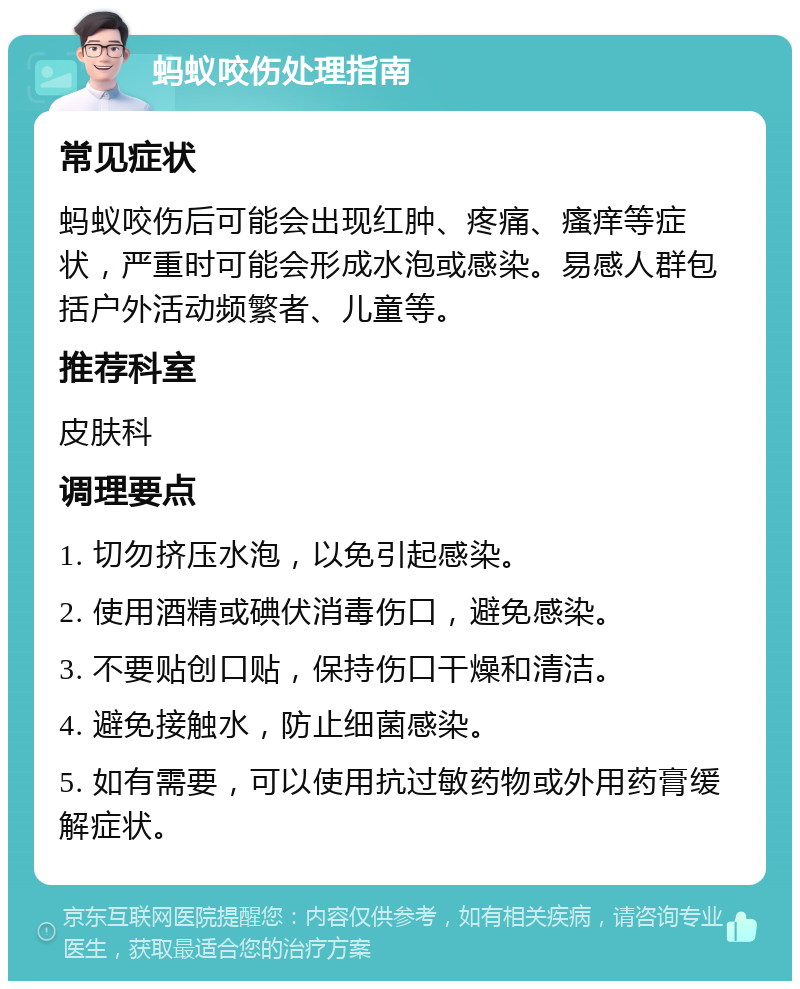 蚂蚁咬伤处理指南 常见症状 蚂蚁咬伤后可能会出现红肿、疼痛、瘙痒等症状，严重时可能会形成水泡或感染。易感人群包括户外活动频繁者、儿童等。 推荐科室 皮肤科 调理要点 1. 切勿挤压水泡，以免引起感染。 2. 使用酒精或碘伏消毒伤口，避免感染。 3. 不要贴创口贴，保持伤口干燥和清洁。 4. 避免接触水，防止细菌感染。 5. 如有需要，可以使用抗过敏药物或外用药膏缓解症状。