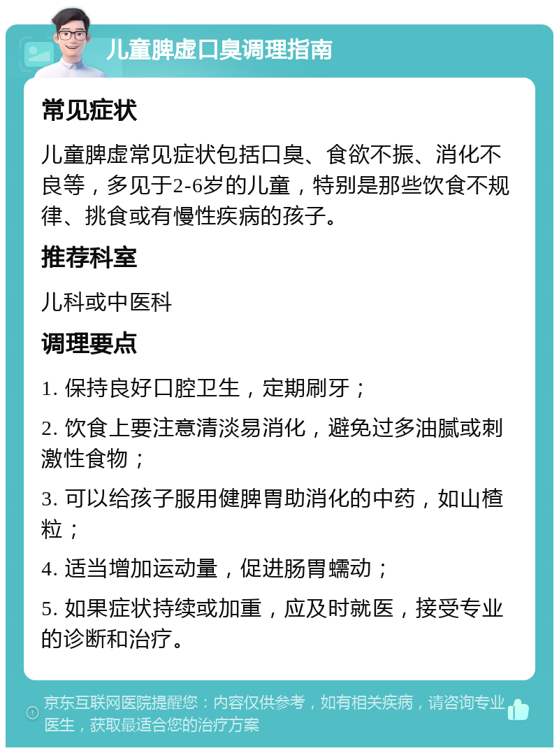 儿童脾虚口臭调理指南 常见症状 儿童脾虚常见症状包括口臭、食欲不振、消化不良等，多见于2-6岁的儿童，特别是那些饮食不规律、挑食或有慢性疾病的孩子。 推荐科室 儿科或中医科 调理要点 1. 保持良好口腔卫生，定期刷牙； 2. 饮食上要注意清淡易消化，避免过多油腻或刺激性食物； 3. 可以给孩子服用健脾胃助消化的中药，如山楂粒； 4. 适当增加运动量，促进肠胃蠕动； 5. 如果症状持续或加重，应及时就医，接受专业的诊断和治疗。