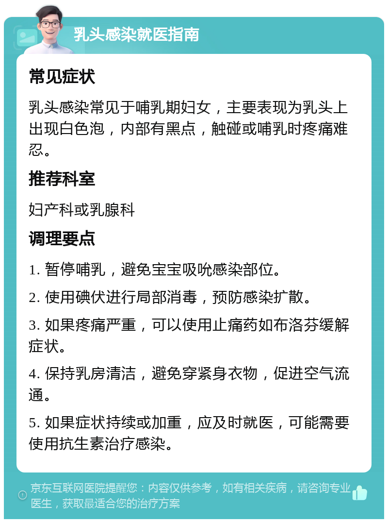 乳头感染就医指南 常见症状 乳头感染常见于哺乳期妇女，主要表现为乳头上出现白色泡，内部有黑点，触碰或哺乳时疼痛难忍。 推荐科室 妇产科或乳腺科 调理要点 1. 暂停哺乳，避免宝宝吸吮感染部位。 2. 使用碘伏进行局部消毒，预防感染扩散。 3. 如果疼痛严重，可以使用止痛药如布洛芬缓解症状。 4. 保持乳房清洁，避免穿紧身衣物，促进空气流通。 5. 如果症状持续或加重，应及时就医，可能需要使用抗生素治疗感染。