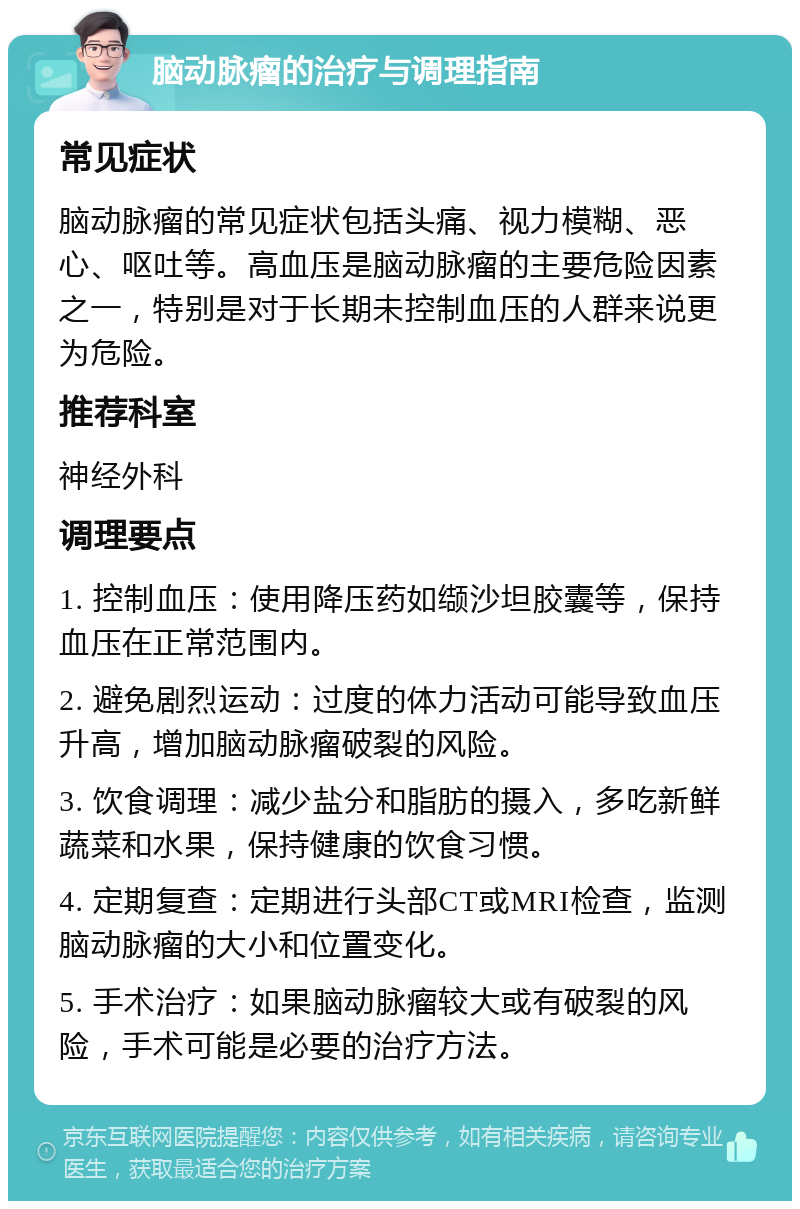 脑动脉瘤的治疗与调理指南 常见症状 脑动脉瘤的常见症状包括头痛、视力模糊、恶心、呕吐等。高血压是脑动脉瘤的主要危险因素之一，特别是对于长期未控制血压的人群来说更为危险。 推荐科室 神经外科 调理要点 1. 控制血压：使用降压药如缬沙坦胶囊等，保持血压在正常范围内。 2. 避免剧烈运动：过度的体力活动可能导致血压升高，增加脑动脉瘤破裂的风险。 3. 饮食调理：减少盐分和脂肪的摄入，多吃新鲜蔬菜和水果，保持健康的饮食习惯。 4. 定期复查：定期进行头部CT或MRI检查，监测脑动脉瘤的大小和位置变化。 5. 手术治疗：如果脑动脉瘤较大或有破裂的风险，手术可能是必要的治疗方法。