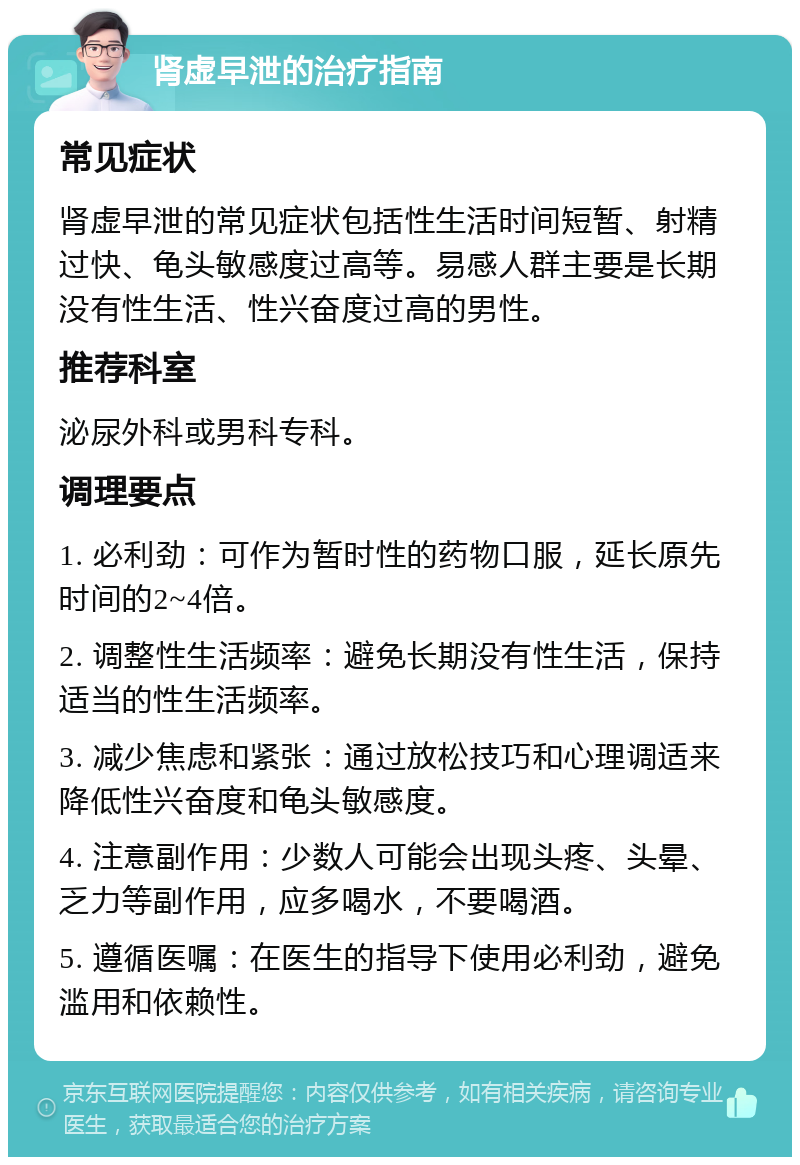 肾虚早泄的治疗指南 常见症状 肾虚早泄的常见症状包括性生活时间短暂、射精过快、龟头敏感度过高等。易感人群主要是长期没有性生活、性兴奋度过高的男性。 推荐科室 泌尿外科或男科专科。 调理要点 1. 必利劲：可作为暂时性的药物口服，延长原先时间的2~4倍。 2. 调整性生活频率：避免长期没有性生活，保持适当的性生活频率。 3. 减少焦虑和紧张：通过放松技巧和心理调适来降低性兴奋度和龟头敏感度。 4. 注意副作用：少数人可能会出现头疼、头晕、乏力等副作用，应多喝水，不要喝酒。 5. 遵循医嘱：在医生的指导下使用必利劲，避免滥用和依赖性。