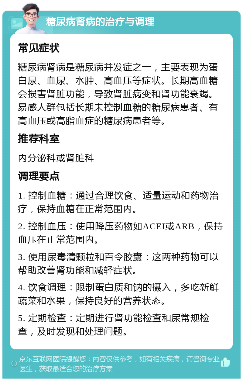 糖尿病肾病的治疗与调理 常见症状 糖尿病肾病是糖尿病并发症之一，主要表现为蛋白尿、血尿、水肿、高血压等症状。长期高血糖会损害肾脏功能，导致肾脏病变和肾功能衰竭。易感人群包括长期未控制血糖的糖尿病患者、有高血压或高脂血症的糖尿病患者等。 推荐科室 内分泌科或肾脏科 调理要点 1. 控制血糖：通过合理饮食、适量运动和药物治疗，保持血糖在正常范围内。 2. 控制血压：使用降压药物如ACEI或ARB，保持血压在正常范围内。 3. 使用尿毒清颗粒和百令胶囊：这两种药物可以帮助改善肾功能和减轻症状。 4. 饮食调理：限制蛋白质和钠的摄入，多吃新鲜蔬菜和水果，保持良好的营养状态。 5. 定期检查：定期进行肾功能检查和尿常规检查，及时发现和处理问题。