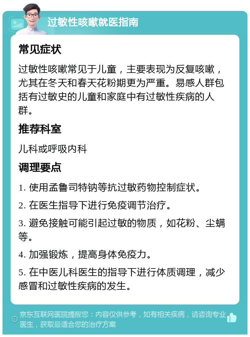 过敏性咳嗽就医指南 常见症状 过敏性咳嗽常见于儿童，主要表现为反复咳嗽，尤其在冬天和春天花粉期更为严重。易感人群包括有过敏史的儿童和家庭中有过敏性疾病的人群。 推荐科室 儿科或呼吸内科 调理要点 1. 使用孟鲁司特钠等抗过敏药物控制症状。 2. 在医生指导下进行免疫调节治疗。 3. 避免接触可能引起过敏的物质，如花粉、尘螨等。 4. 加强锻炼，提高身体免疫力。 5. 在中医儿科医生的指导下进行体质调理，减少感冒和过敏性疾病的发生。