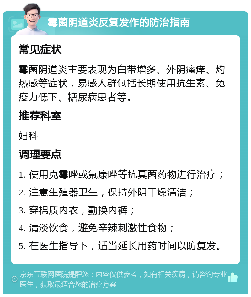 霉菌阴道炎反复发作的防治指南 常见症状 霉菌阴道炎主要表现为白带增多、外阴瘙痒、灼热感等症状，易感人群包括长期使用抗生素、免疫力低下、糖尿病患者等。 推荐科室 妇科 调理要点 1. 使用克霉唑或氟康唑等抗真菌药物进行治疗； 2. 注意生殖器卫生，保持外阴干燥清洁； 3. 穿棉质内衣，勤换内裤； 4. 清淡饮食，避免辛辣刺激性食物； 5. 在医生指导下，适当延长用药时间以防复发。