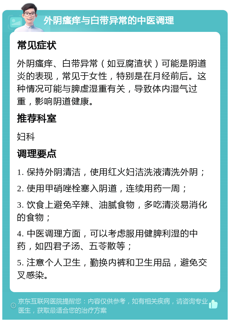 外阴瘙痒与白带异常的中医调理 常见症状 外阴瘙痒、白带异常（如豆腐渣状）可能是阴道炎的表现，常见于女性，特别是在月经前后。这种情况可能与脾虚湿重有关，导致体内湿气过重，影响阴道健康。 推荐科室 妇科 调理要点 1. 保持外阴清洁，使用红火妇洁洗液清洗外阴； 2. 使用甲硝唑栓塞入阴道，连续用药一周； 3. 饮食上避免辛辣、油腻食物，多吃清淡易消化的食物； 4. 中医调理方面，可以考虑服用健脾利湿的中药，如四君子汤、五苓散等； 5. 注意个人卫生，勤换内裤和卫生用品，避免交叉感染。